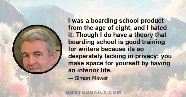 I was a boarding school product from the age of eight, and I hated it. Though I do have a theory that boarding school is good training for writers because its so desperately lacking in privacy: you make space for