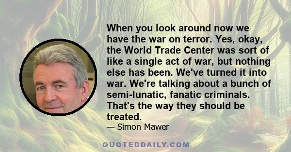 When you look around now we have the war on terror. Yes, okay, the World Trade Center was sort of like a single act of war, but nothing else has been. We've turned it into war. We're talking about a bunch of