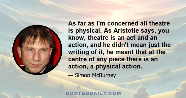 As far as I'm concerned all theatre is physical. As Aristotle says, you know, theatre is an act and an action, and he didn't mean just the writing of it, he meant that at the centre of any piece there is an action, a