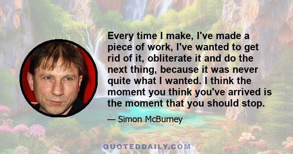 Every time I make, I've made a piece of work, I've wanted to get rid of it, obliterate it and do the next thing, because it was never quite what I wanted. I think the moment you think you've arrived is the moment that