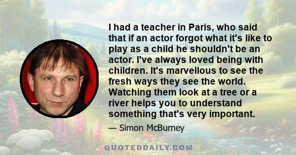 I had a teacher in Paris, who said that if an actor forgot what it's like to play as a child he shouldn't be an actor. I've always loved being with children. It's marvellous to see the fresh ways they see the world.