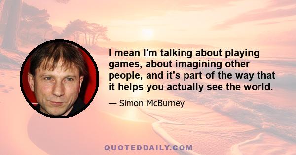 I mean I'm talking about playing games, about imagining other people, and it's part of the way that it helps you actually see the world.