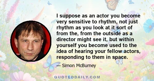 I suppose as an actor you become very sensitive to rhythm, not just rhythm as you look at it sort of from the, from the outside as a director might see it, but within yourself you become used to the idea of hearing your 