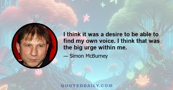 I think it was a desire to be able to find my own voice. I think that was the big urge within me.