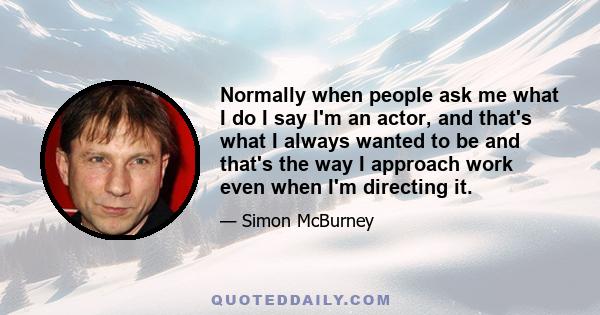 Normally when people ask me what I do I say I'm an actor, and that's what I always wanted to be and that's the way I approach work even when I'm directing it.