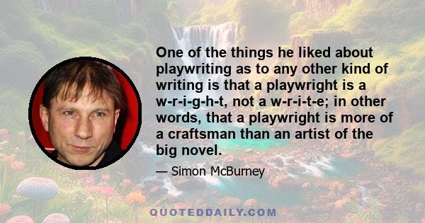 One of the things he liked about playwriting as to any other kind of writing is that a playwright is a w-r-i-g-h-t, not a w-r-i-t-e; in other words, that a playwright is more of a craftsman than an artist of the big