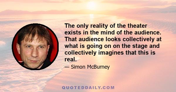 The only reality of the theater exists in the mind of the audience. That audience looks collectively at what is going on on the stage and collectively imagines that this is real.