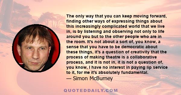 The only way that you can keep moving forward, finding other ways of expressing things about this increasingly complicated world that we live in, is by listening and observing not only to life around you but to the