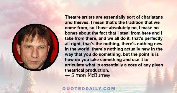 Theatre artists are essentially sort of charlatans and thieves, I mean that's the tradition that we come from, so I have absolutely no, I make no bones about the fact that I steal from here and I take from there, and we 