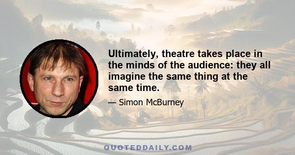 Ultimately, theatre takes place in the minds of the audience: they all imagine the same thing at the same time.