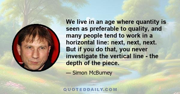 We live in an age where quantity is seen as preferable to quality, and many people tend to work in a horizontal line: next, next, next. But if you do that, you never investigate the vertical line - the depth of the