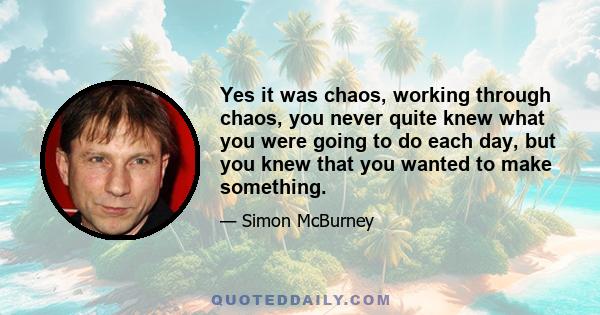 Yes it was chaos, working through chaos, you never quite knew what you were going to do each day, but you knew that you wanted to make something.