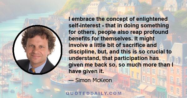 I embrace the concept of enlightened self-interest - that in doing something for others, people also reap profound benefits for themselves. It might involve a little bit of sacrifice and discipline, but, and this is so