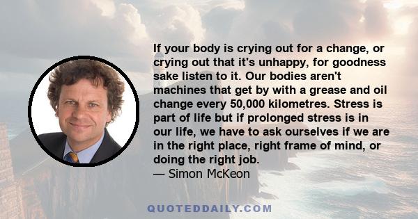 If your body is crying out for a change, or crying out that it's unhappy, for goodness sake listen to it. Our bodies aren't machines that get by with a grease and oil change every 50,000 kilometres. Stress is part of