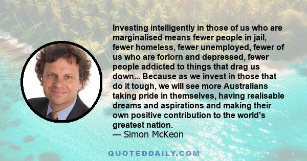 Investing intelligently in those of us who are marginalised means fewer people in jail, fewer homeless, fewer unemployed, fewer of us who are forlorn and depressed, fewer people addicted to things that drag us down...