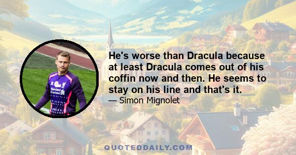 He's worse than Dracula because at least Dracula comes out of his coffin now and then. He seems to stay on his line and that's it.