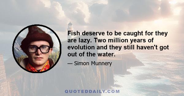 Fish deserve to be caught for they are lazy. Two million years of evolution and they still haven't got out of the water.