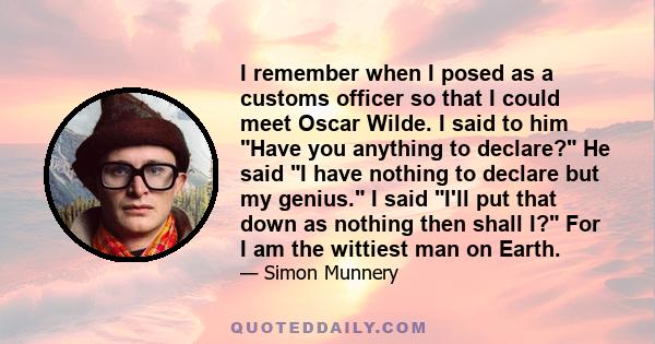 I remember when I posed as a customs officer so that I could meet Oscar Wilde. I said to him Have you anything to declare? He said I have nothing to declare but my genius. I said I'll put that down as nothing then shall 