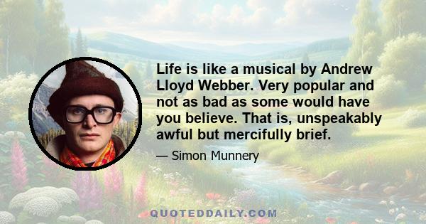 Life is like a musical by Andrew Lloyd Webber. Very popular and not as bad as some would have you believe. That is, unspeakably awful but mercifully brief.