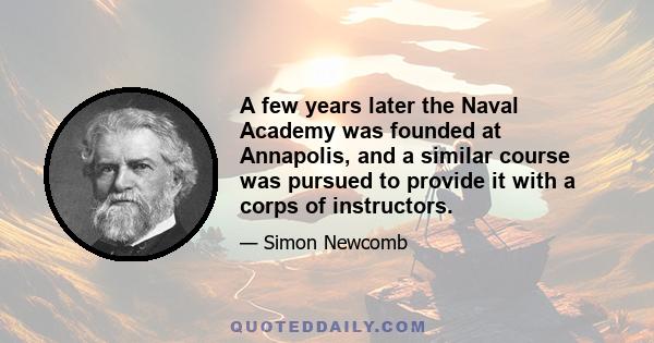 A few years later the Naval Academy was founded at Annapolis, and a similar course was pursued to provide it with a corps of instructors.