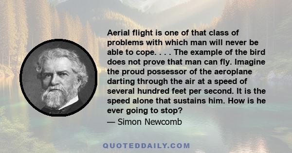 Aerial flight is one of that class of problems with which man will never be able to cope. . . . The example of the bird does not prove that man can fly. Imagine the proud possessor of the aeroplane darting through the