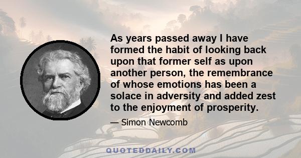 As years passed away I have formed the habit of looking back upon that former self as upon another person, the remembrance of whose emotions has been a solace in adversity and added zest to the enjoyment of prosperity.