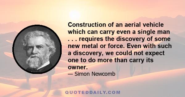 Construction of an aerial vehicle which can carry even a single man . . . requires the discovery of some new metal or force. Even with such a discovery, we could not expect one to do more than carry its owner.