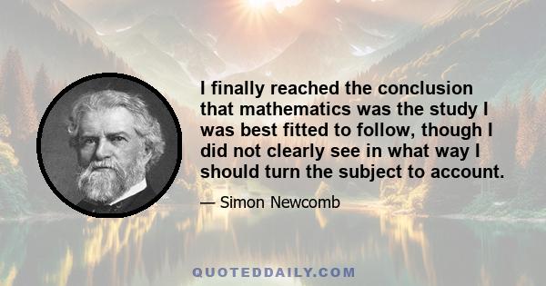 I finally reached the conclusion that mathematics was the study I was best fitted to follow, though I did not clearly see in what way I should turn the subject to account.