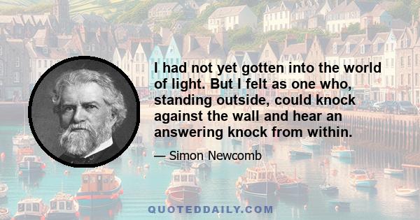 I had not yet gotten into the world of light. But I felt as one who, standing outside, could knock against the wall and hear an answering knock from within.