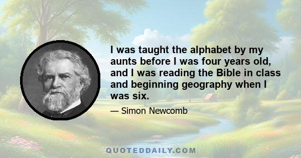 I was taught the alphabet by my aunts before I was four years old, and I was reading the Bible in class and beginning geography when I was six.