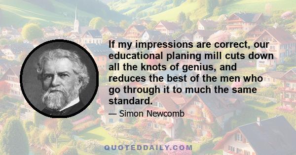 If my impressions are correct, our educational planing mill cuts down all the knots of genius, and reduces the best of the men who go through it to much the same standard.