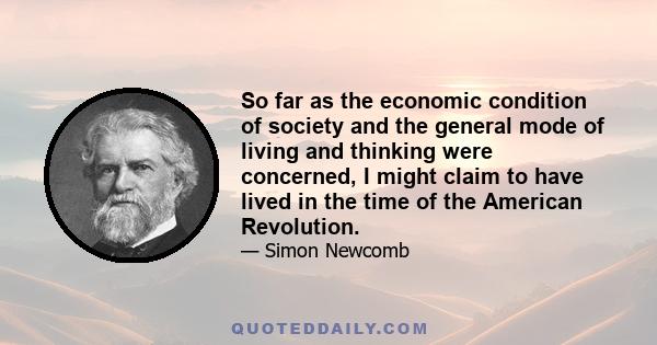 So far as the economic condition of society and the general mode of living and thinking were concerned, I might claim to have lived in the time of the American Revolution.