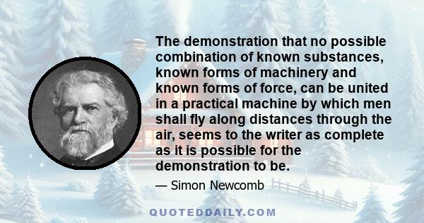 The demonstration that no possible combination of known substances, known forms of machinery and known forms of force, can be united in a practical machine by which men shall fly along distances through the air, seems