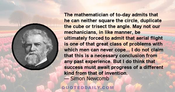 The mathematician of to-day admits that he can neither square the circle, duplicate the cube or trisect the angle. May not our mechanicians, in like manner, be ultimately forced to admit that aerial flight is one of