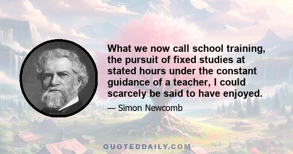 What we now call school training, the pursuit of fixed studies at stated hours under the constant guidance of a teacher, I could scarcely be said to have enjoyed.