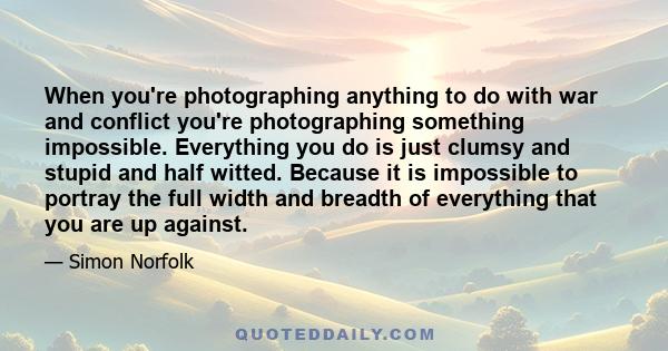 When you're photographing anything to do with war and conflict you're photographing something impossible. Everything you do is just clumsy and stupid and half witted. Because it is impossible to portray the full width