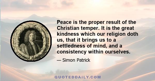 Peace is the proper result of the Christian temper. It is the great kindness which our religion doth us, that it brings us to a settledness of mind, and a consistency within ourselves.