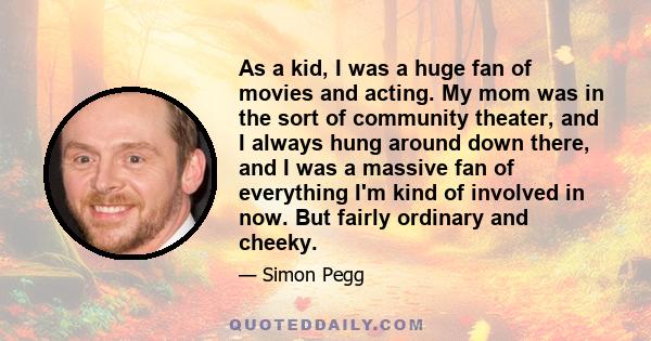 As a kid, I was a huge fan of movies and acting. My mom was in the sort of community theater, and I always hung around down there, and I was a massive fan of everything I'm kind of involved in now. But fairly ordinary