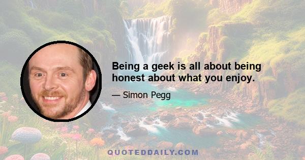 Being a geek is all about being honest about what you enjoy.