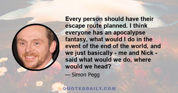 Every person should have their escape route planned. I think everyone has an apocalypse fantasy, what would I do in the event of the end of the world, and we just basically - me and Nick - said what would we do, where