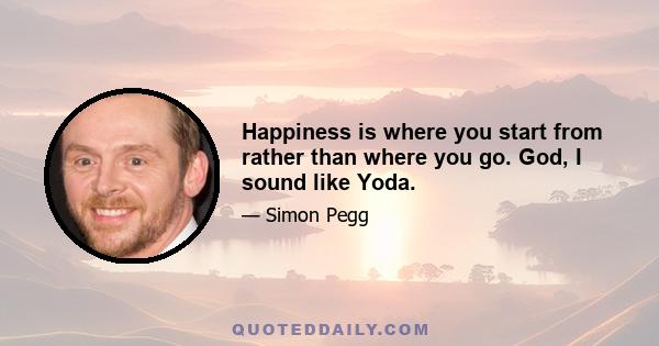 Happiness is where you start from rather than where you go. God, I sound like Yoda.