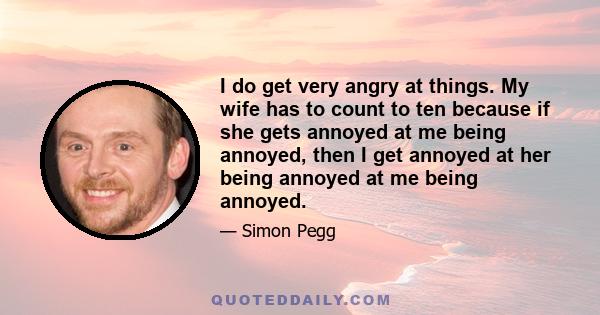 I do get very angry at things. My wife has to count to ten because if she gets annoyed at me being annoyed, then I get annoyed at her being annoyed at me being annoyed.