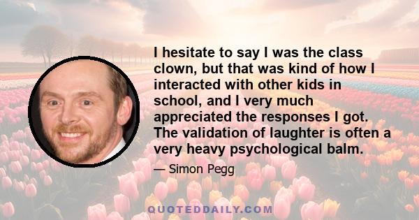 I hesitate to say I was the class clown, but that was kind of how I interacted with other kids in school, and I very much appreciated the responses I got. The validation of laughter is often a very heavy psychological