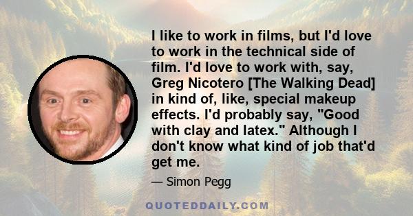 I like to work in films, but I'd love to work in the technical side of film. I'd love to work with, say, Greg Nicotero [The Walking Dead] in kind of, like, special makeup effects. I'd probably say, Good with clay and