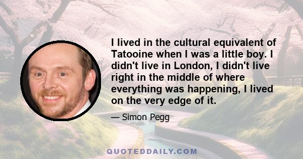 I lived in the cultural equivalent of Tatooine when I was a little boy. I didn't live in London, I didn't live right in the middle of where everything was happening, I lived on the very edge of it.