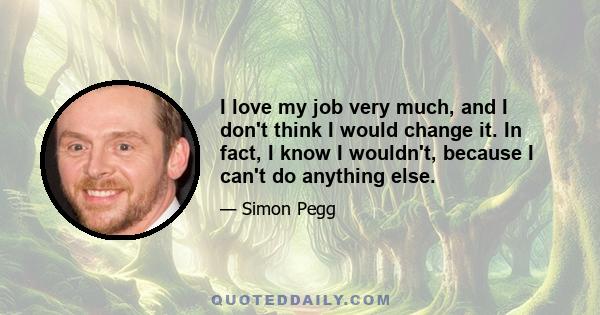 I love my job very much, and I don't think I would change it. In fact, I know I wouldn't, because I can't do anything else.