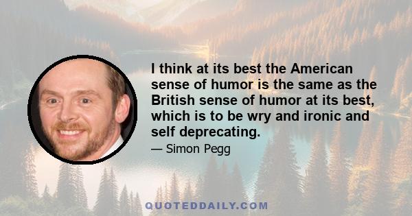 I think at its best the American sense of humor is the same as the British sense of humor at its best, which is to be wry and ironic and self deprecating.