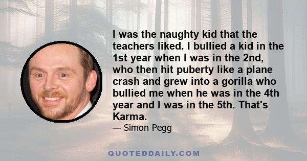 I was the naughty kid that the teachers liked. I bullied a kid in the 1st year when I was in the 2nd, who then hit puberty like a plane crash and grew into a gorilla who bullied me when he was in the 4th year and I was