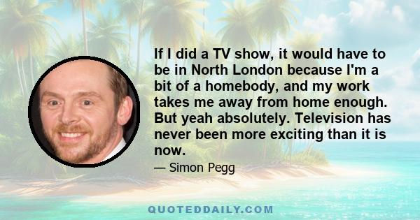 If I did a TV show, it would have to be in North London because I'm a bit of a homebody, and my work takes me away from home enough. But yeah absolutely. Television has never been more exciting than it is now.