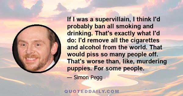 If I was a supervillain, I think I'd probably ban all smoking and drinking. That's exactly what I'd do: I'd remove all the cigarettes and alcohol from the world. That would piss so many people off. That's worse than,